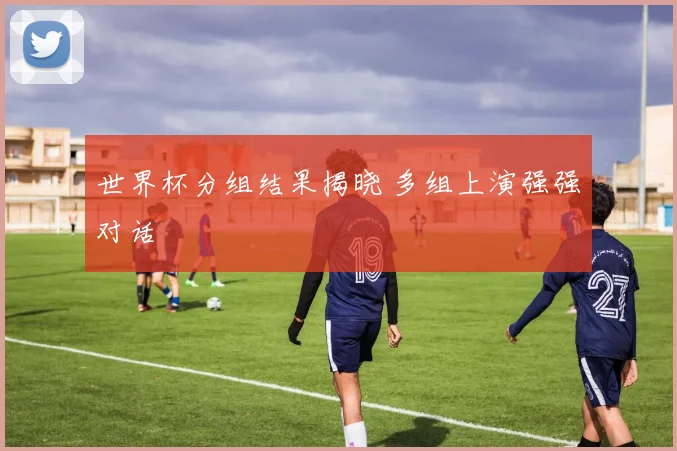 世界杯分组结果揭晓 多组上演强强对话
