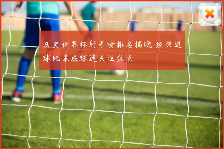 历史世界杯射手榜排名揭晓 经典进球纪录成球迷关注焦点