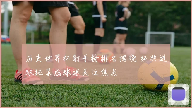 历史世界杯射手榜排名揭晓 经典进球纪录成球迷关注焦点