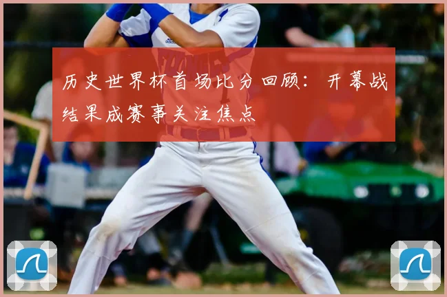 历史世界杯首场比分回顾:开幕战结果成赛事关注焦点